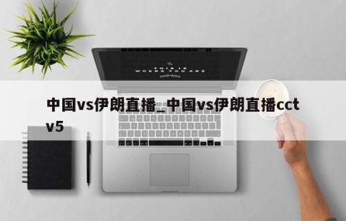 中国vs伊朗直播_中国vs伊朗直播cctv5