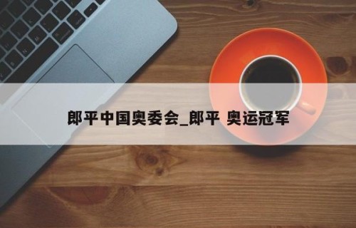 郎平中国奥委会_郎平 奥运冠军