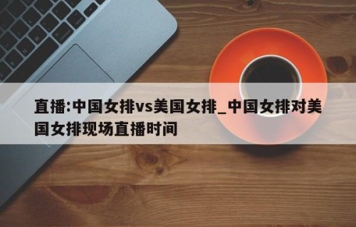 直播:中国女排vs美国女排_中国女排对美国女排现场直播时间
