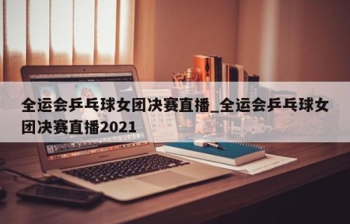 全运会乒乓球女团决赛直播_全运会乒乓球女团决赛直播2021