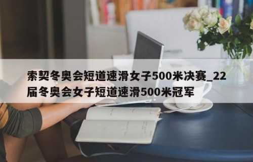 索契冬奥会短道速滑女子500米决赛_22届冬奥会女子短道速滑500米冠军