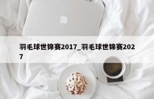 羽毛球世锦赛2017_羽毛球世锦赛2027