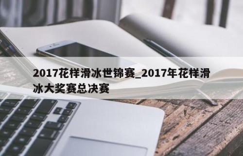 2017花样滑冰世锦赛_2017年花样滑冰大奖赛总决赛