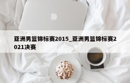 亚洲男篮锦标赛2015_亚洲男篮锦标赛2021决赛