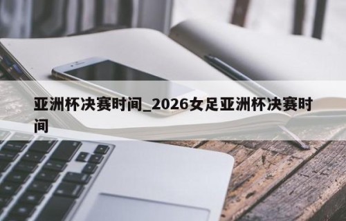 亚洲杯决赛时间_2026女足亚洲杯决赛时间