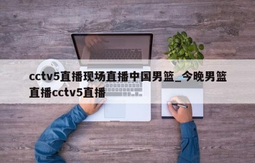 cctv5直播现场直播中国男篮_今晚男篮直播cctv5直播