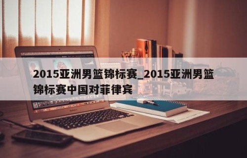 2015亚洲男篮锦标赛_2015亚洲男篮锦标赛中国对菲律宾