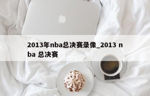 2013年nba总决赛录像_2013 nba 总决赛
