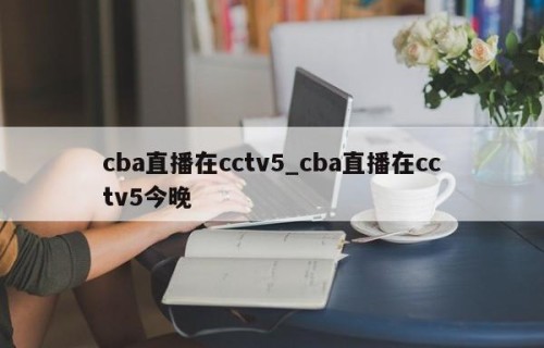 cba直播在cctv5_cba直播在cctv5今晚