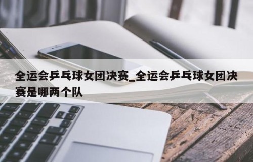全运会乒乓球女团决赛_全运会乒乓球女团决赛是哪两个队
