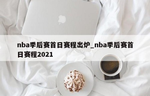 nba季后赛首日赛程出炉_nba季后赛首日赛程2021