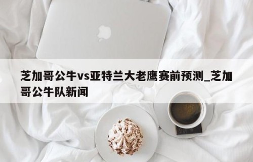 芝加哥公牛vs亚特兰大老鹰赛前预测_芝加哥公牛队新闻
