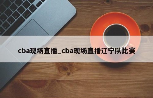 cba现场直播_cba现场直播辽宁队比赛