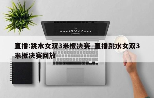 直播:跳水女双3米板决赛_直播跳水女双3米板决赛回放