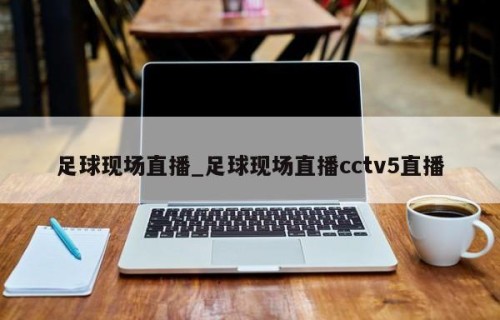 足球现场直播_足球现场直播cctv5直播