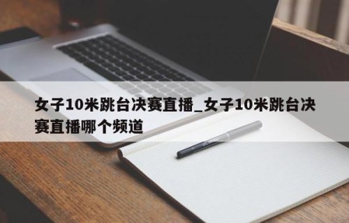 女子10米跳台决赛直播_女子10米跳台决赛直播哪个频道