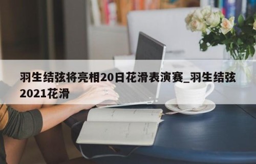 羽生结弦将亮相20日花滑表演赛_羽生结弦2021花滑