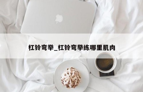 杠铃弯举_杠铃弯举练哪里肌肉