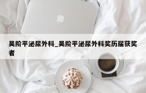 吴阶平泌尿外科_吴阶平泌尿外科奖历届获奖者