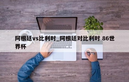 阿根廷vs比利时_阿根廷对比利时 86世界杯