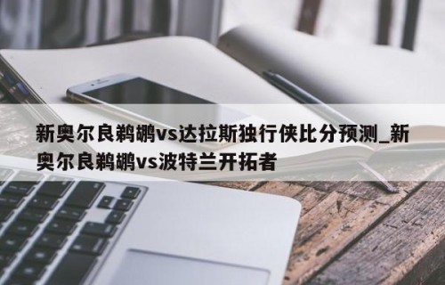 新奥尔良鹈鹕vs达拉斯独行侠比分预测_新奥尔良鹈鹕vs波特兰开拓者