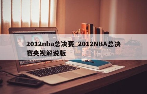 2012nba总决赛_2012NBA总决赛央视解说版