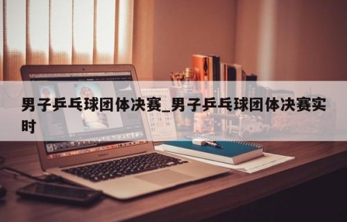 男子乒乓球团体决赛_男子乒乓球团体决赛实时