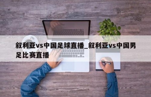 叙利亚vs中国足球直播_叙利亚vs中国男足比赛直播