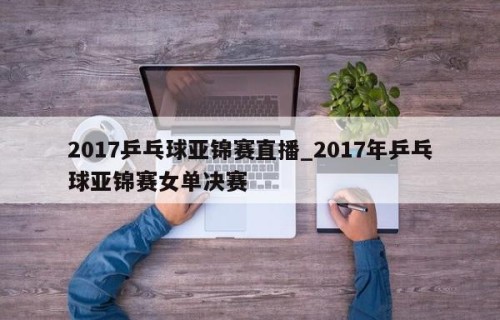 2017乒乓球亚锦赛直播_2017年乒乓球亚锦赛女单决赛