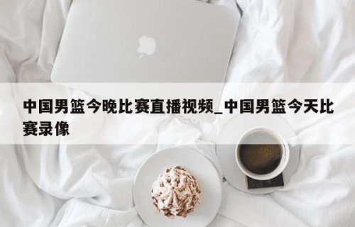 中国男篮今晚比赛直播视频_中国男篮今天比赛录像