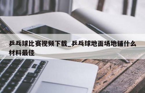 乒乓球比赛视频下载_乒乓球地面场地铺什么材料最佳
