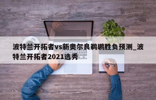 波特兰开拓者vs新奥尔良鹈鹕胜负预测_波特兰开拓者2021选秀