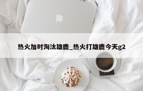 热火加时淘汰雄鹿_热火打雄鹿今天g2