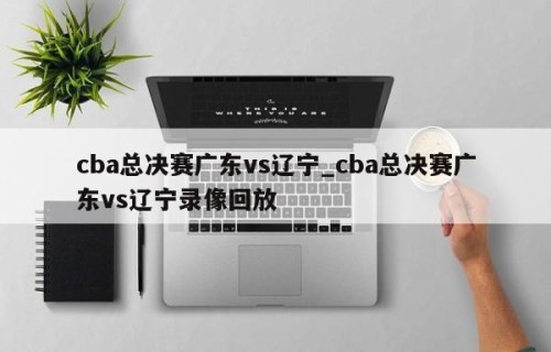 cba总决赛广东vs辽宁_cba总决赛广东vs辽宁录像回放