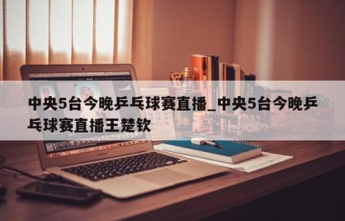 中央5台今晚乒乓球赛直播_中央5台今晚乒乓球赛直播王楚钦