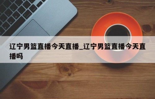 辽宁男篮直播今天直播_辽宁男篮直播今天直播吗