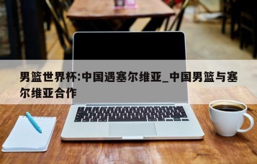 男篮世界杯:中国遇塞尔维亚_中国男篮与塞尔维亚合作