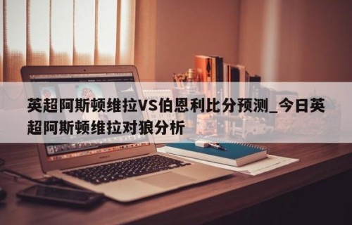 英超阿斯顿维拉VS伯恩利比分预测_今日英超阿斯顿维拉对狼分析
