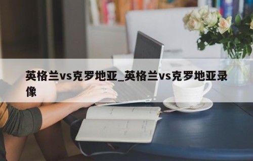 英格兰vs克罗地亚_英格兰vs克罗地亚录像