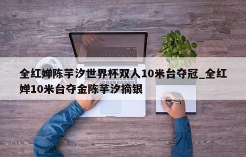 全红婵陈芋汐世界杯双人10米台夺冠_全红婵10米台夺金陈芋汐摘银