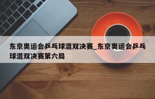东京奥运会乒乓球混双决赛_东京奥运会乒乓球混双决赛第六局