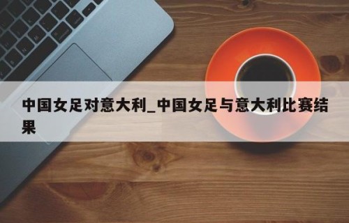 中国女足对意大利_中国女足与意大利比赛结果