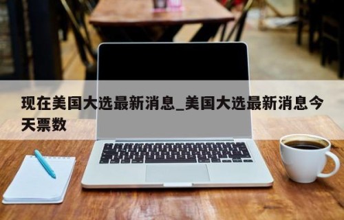 现在美国大选最新消息_美国大选最新消息今天票数