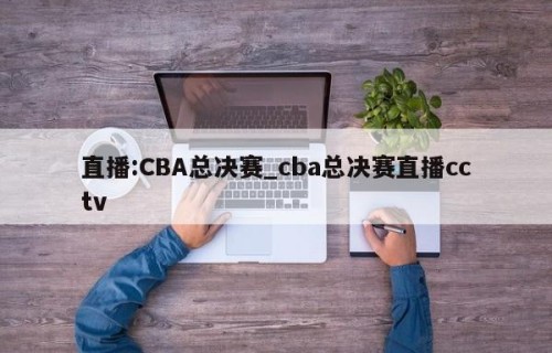 直播:CBA总决赛_cba总决赛直播cctv