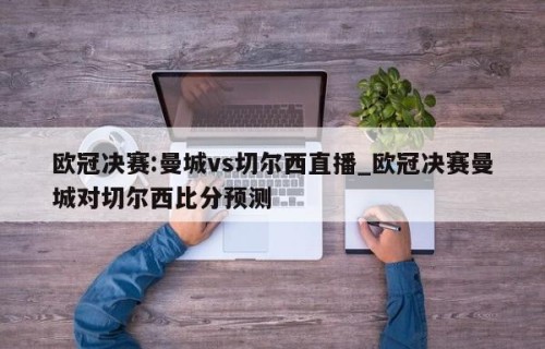 欧冠决赛:曼城vs切尔西直播_欧冠决赛曼城对切尔西比分预测