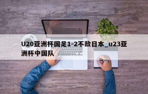U20亚洲杯国足1-2不敌日本_u23亚洲杯中国队