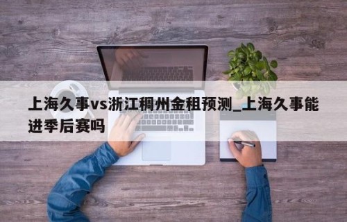 上海久事vs浙江稠州金租预测_上海久事能进季后赛吗