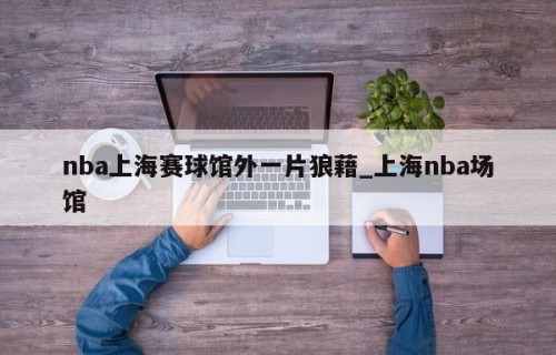 nba上海赛球馆外一片狼藉_上海nba场馆