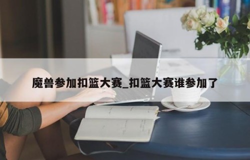 魔兽参加扣篮大赛_扣篮大赛谁参加了