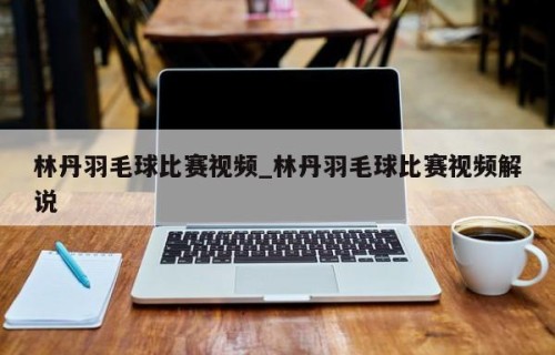 林丹羽毛球比赛视频_林丹羽毛球比赛视频解说